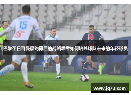 巴黎圣日耳曼豪购背后的战略思考如何培养球队未来的年轻球员 巴黎圣日耳曼豪购背后的战略思考如何培养球队未来的年轻球员